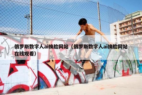 俄罗斯数字人ai换脸网站（俄罗斯数字人ai换脸网站在线观看）