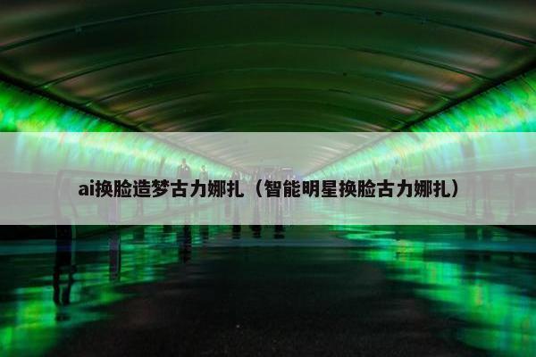 ai换脸造梦古力娜扎（智能明星换脸古力娜扎）