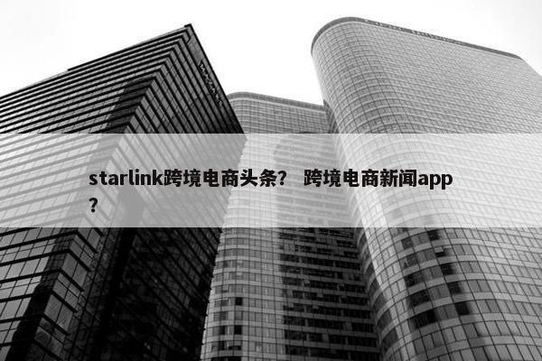 starlink跨境电商头条？ 跨境电商新闻app？