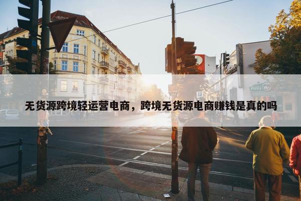 无货源跨境轻运营电商，跨境无货源电商赚钱是真的吗