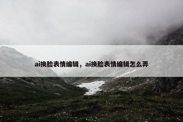 ai换脸表情编辑，ai换脸表情编辑怎么弄