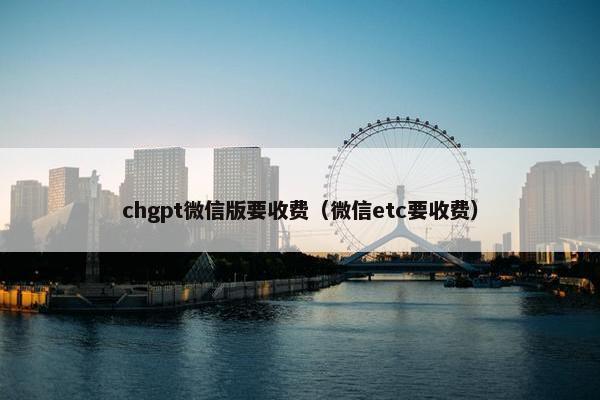 chgpt微信版要收费（微信etc要收费）