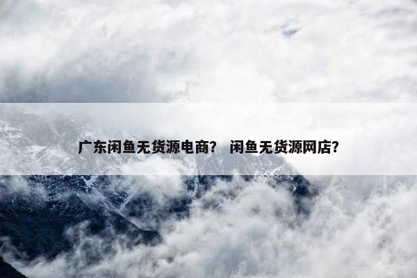 广东闲鱼无货源电商？ 闲鱼无货源网店？