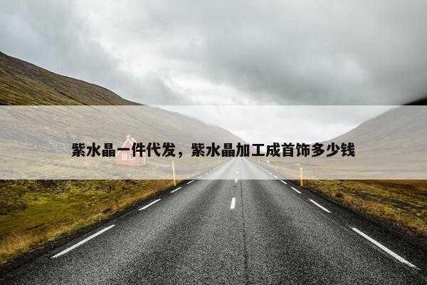 紫水晶一件代发，紫水晶加工成首饰多少钱