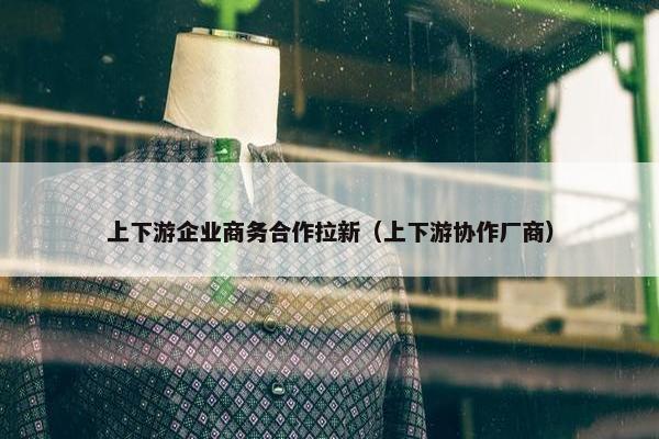 上下游企业商务合作拉新（上下游协作厂商）