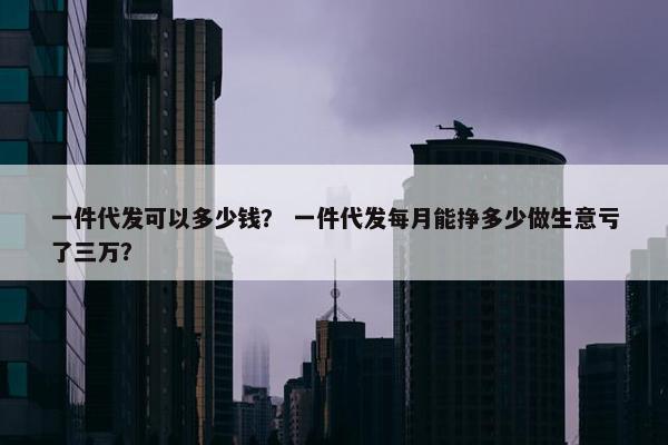 一件代发可以多少钱？ 一件代发每月能挣多少做生意亏了三万？