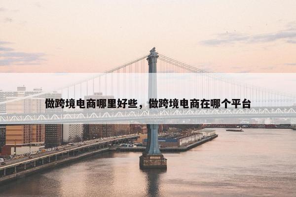 做跨境电商哪里好些，做跨境电商在哪个平台