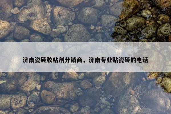 济南瓷砖胶粘剂分销商，济南专业贴瓷砖的电话