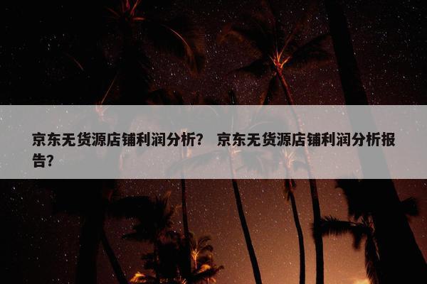 京东无货源店铺利润分析？ 京东无货源店铺利润分析报告？