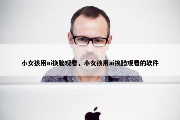 小女孩用ai换脸观看，小女孩用ai换脸观看的软件