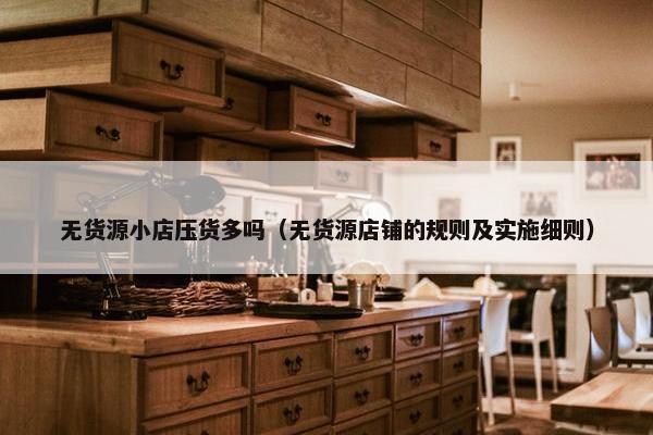 无货源小店压货多吗（无货源店铺的规则及实施细则）
