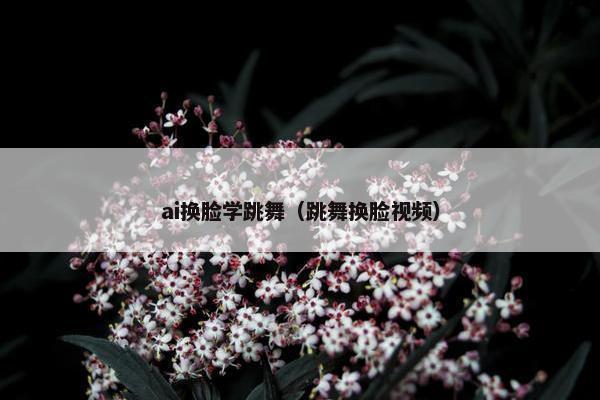 ai换脸学跳舞（跳舞换脸视频）