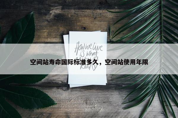 空间站寿命国际标准多久，空间站使用年限
