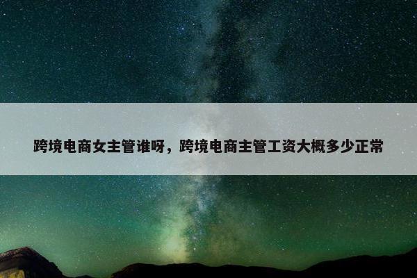 跨境电商女主管谁呀，跨境电商主管工资大概多少正常
