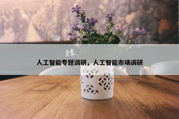 人工智能专题调研，人工智能市场调研