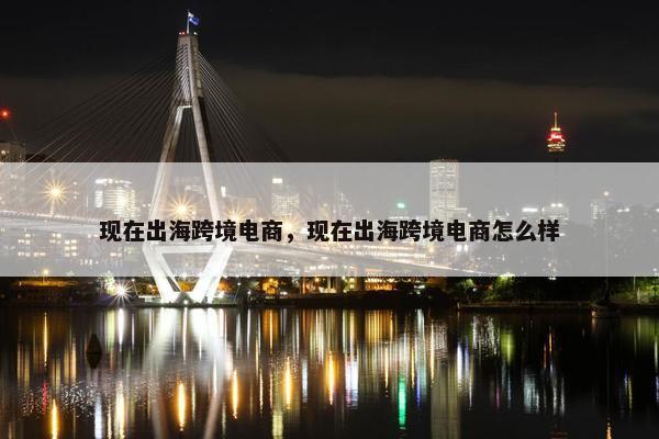 现在出海跨境电商，现在出海跨境电商怎么样