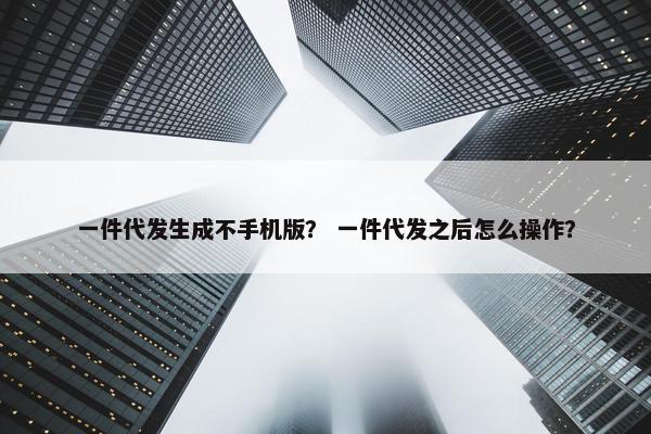 一件代发生成不手机版？ 一件代发之后怎么操作？
