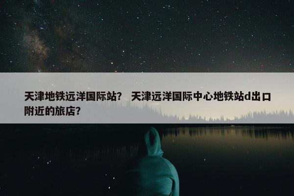 天津地铁远洋国际站？ 天津远洋国际中心地铁站d出口附近的旅店？