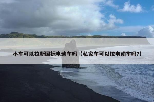 小车可以拉新国标电动车吗（私家车可以拉电动车吗?）