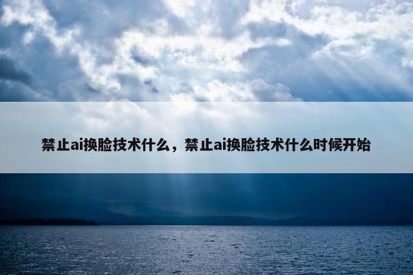 禁止ai换脸技术什么，禁止ai换脸技术什么时候开始