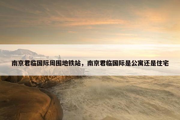 南京君临国际周围地铁站，南京君临国际是公寓还是住宅
