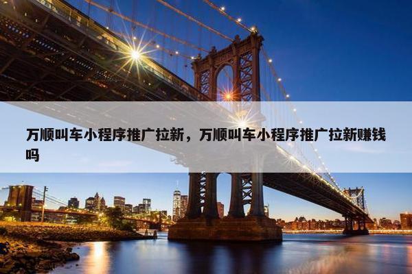 万顺叫车小程序推广拉新，万顺叫车小程序推广拉新赚钱吗