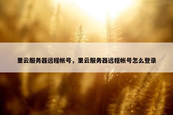 里云服务器远程帐号，里云服务器远程帐号怎么登录