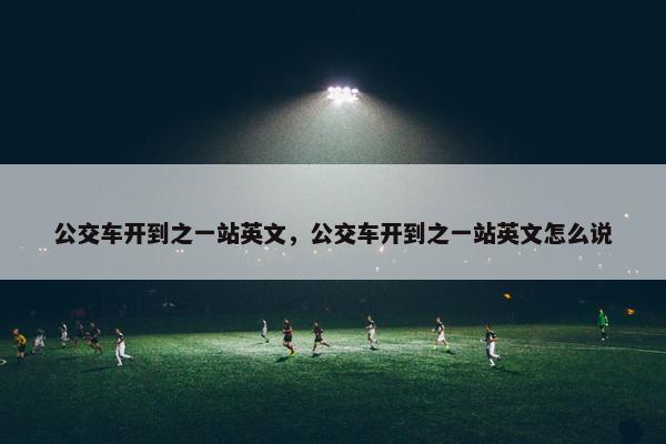 公交车开到之一站英文，公交车开到之一站英文怎么说