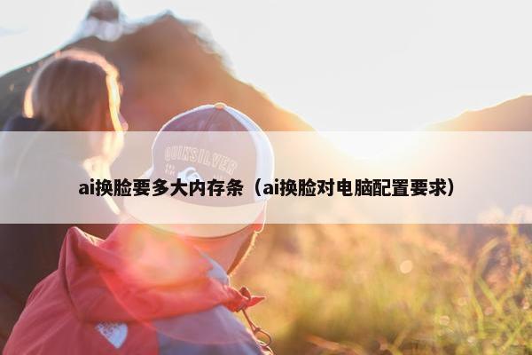 ai换脸要多大内存条（ai换脸对电脑配置要求）