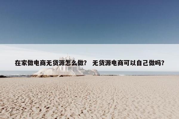 在家做电商无货源怎么做？ 无货源电商可以自己做吗？
