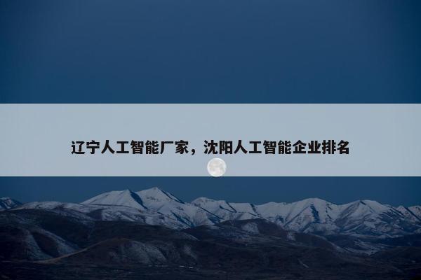 辽宁人工智能厂家，沈阳人工智能企业排名