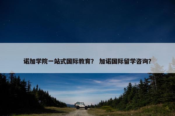 诺加学院一站式国际教育？ 加诺国际留学咨询？