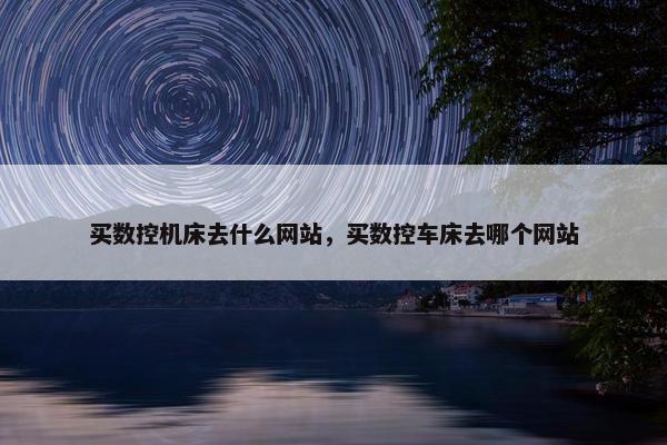 买数控机床去什么网站，买数控车床去哪个网站