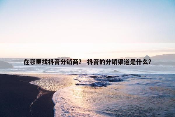在哪里找抖音分销商？ 抖音的分销渠道是什么？