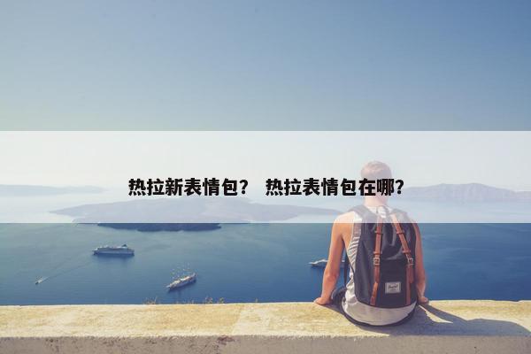 热拉新表情包？ 热拉表情包在哪？