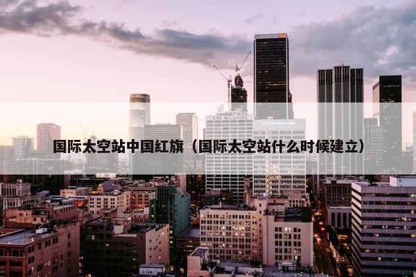 国际太空站中国红旗（国际太空站什么时候建立）