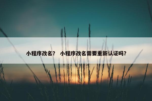 小程序改名？ 小程序改名需要重新认证吗？