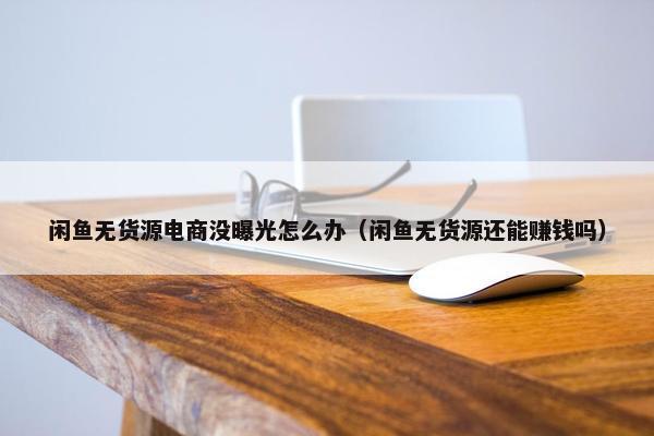 闲鱼无货源电商没曝光怎么办（闲鱼无货源还能赚钱吗）