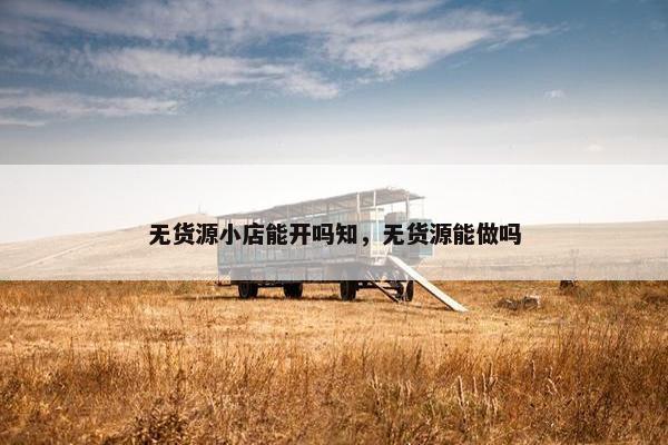 无货源小店能开吗知，无货源能做吗