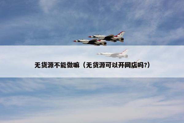 无货源不能做嘛（无货源可以开网店吗?）