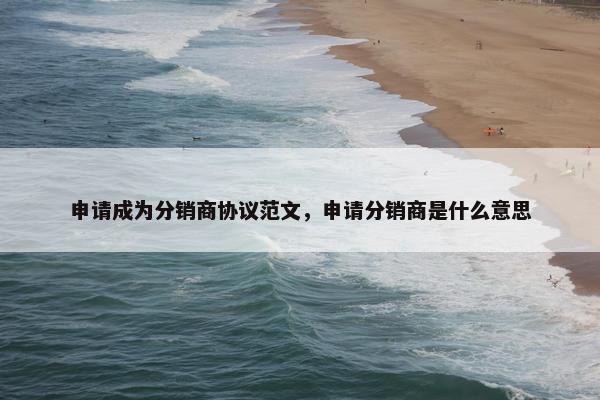 申请成为分销商协议范文，申请分销商是什么意思