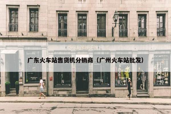 广东火车站售货机分销商（广州火车站批发）