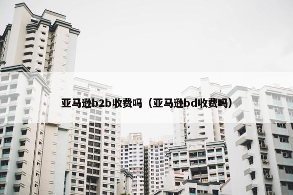 亚马逊b2b收费吗（亚马逊bd收费吗）