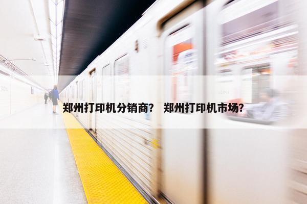 郑州打印机分销商？ 郑州打印机市场？