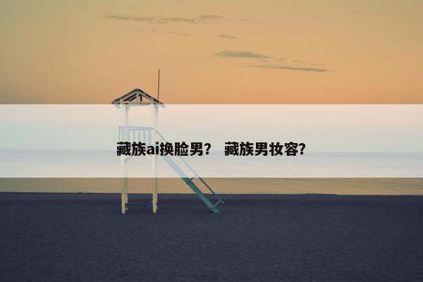 藏族ai换脸男？ 藏族男妆容？