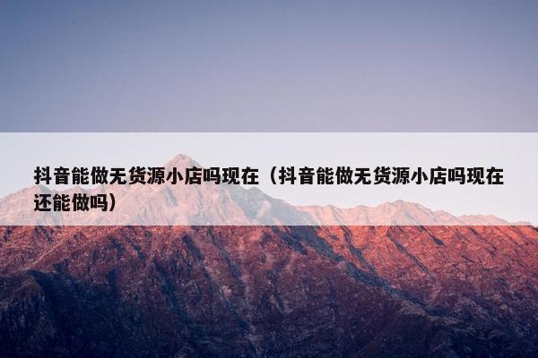 抖音能做无货源小店吗现在（抖音能做无货源小店吗现在还能做吗）