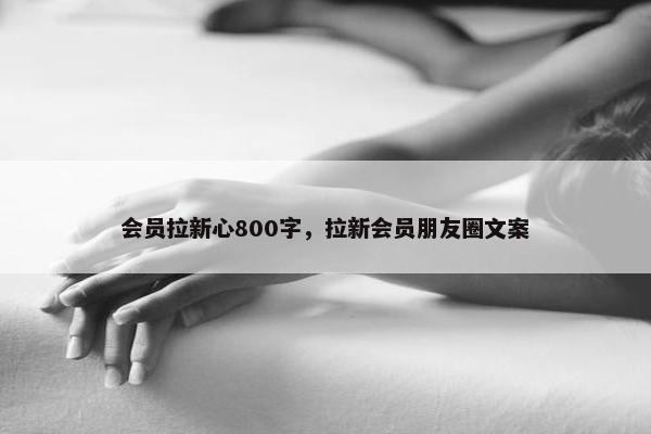 会员拉新心800字，拉新会员朋友圈文案