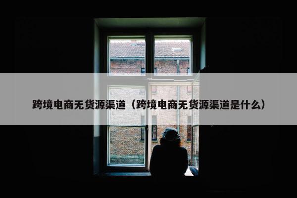 跨境电商无货源渠道（跨境电商无货源渠道是什么）
