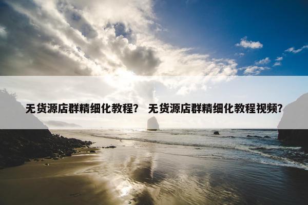 无货源店群精细化教程？ 无货源店群精细化教程视频？