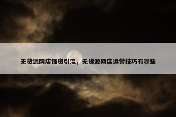 无货源网店铺货引流，无货源网店运营技巧有哪些